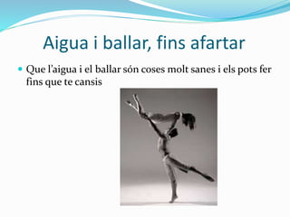 Aigua i ballar, fins afartar
 Que l’aigua i el ballar són coses molt sanes i els pots fer
fins que te cansis
 