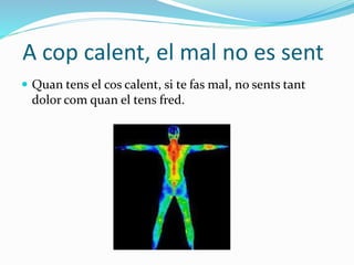 A cop calent, el mal no es sent
 Quan tens el cos calent, si te fas mal, no sents tant
dolor com quan el tens fred.
 