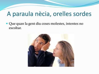 A paraula nècia, orelles sordes
 Que quan la gent diu coses molestes, intentes no
escoltar.
 