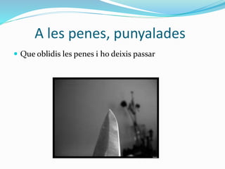 A les penes, punyalades
 Que oblidis les penes i ho deixis passar
 