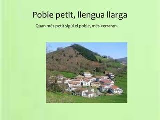 Poble petit, llengua llarga
Quan més petit sigui el poble, més xerraran.
 