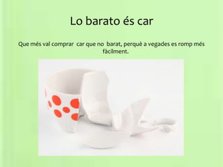 Lo barato és car
Que més val comprar car que no barat, perquè a vegades es romp més
fàcilment.
 