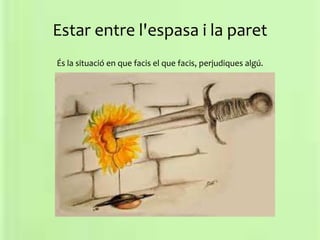 Estar entre l'espasa i la paret
És la situació en que facis el que facis, perjudiques algú.
 