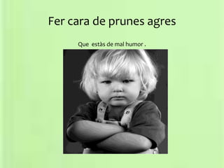 Fer cara de prunes agres
Que estàs de mal humor .
 