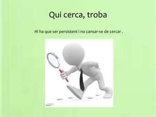 Qui cerca, troba
Hi ha que ser persistent i no cansar-se de cercar .
 