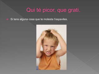  Si tens alguna cosa que te molesta t’espaviles.
 