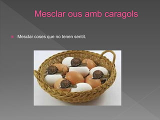  Mesclar coses que no tenen sentit.
 