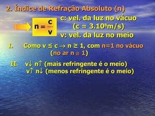 2. Índice de Refração Absoluto (n) c: vel. da luz no vácuo (c = 3.10 8 m/s) v: vel. da luz no meio I.  Como v ≤ c    n ≥ 1, com  n=1 no vácuo ( no ar n    1 ) II.  v   n   (mais refringente é o meio) v   n   (menos refringente é o meio) 