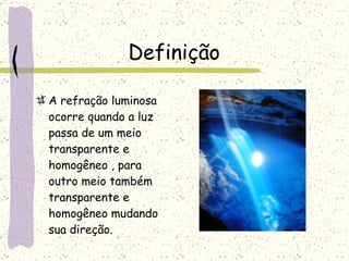 Definição  A refração luminosa ocorre quando a luz passa de um meio transparente e homogêneo , para outro meio também transparente e homogêneo mudando sua direção.  
