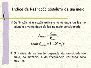 Índice de Refração absoluto de um meio Definição: é a razão entre a velocidade da luz no vácuo e a velocidade da luz no meio considerado. O índice de refração depende da densidade do meio, do material e da freqüência utilizada para medi-lo. 