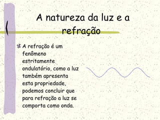 A natureza da luz e a refração  A refração é um fenômeno estritamente ondulatório, como a luz também apresenta esta propriedade, podemos concluir que para refração a luz se comporta como onda.  