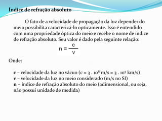 Índice de refração absoluto

        O fato de a velocidade de propagação da luz depender do
  meio possibilita caracterizá-lo opticamente. Isso é entendido
  com uma propriedade óptica do meio e recebe o nome de índice
  de refração absoluto. Seu valor é dado pela seguinte relação:



Onde:

  c – velocidade da luz no vácuo (c = 3 . 108 m/s = 3 . 105 km/s)
  v – velocidade da luz no meio considerado (m/s no SI)
  n – índice de refração absoluto do meio (adimensional, ou seja,
  não possui unidade de medida)
 