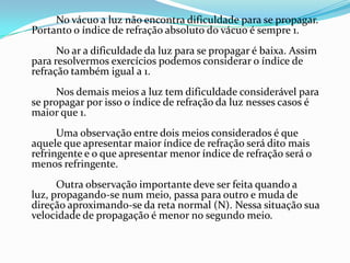 No vácuo a luz não encontra dificuldade para se propagar.
Portanto o índice de refração absoluto do vácuo é sempre 1.
      No ar a dificuldade da luz para se propagar é baixa. Assim
para resolvermos exercícios podemos considerar o índice de
refração também igual a 1.
      Nos demais meios a luz tem dificuldade considerável para
se propagar por isso o índice de refração da luz nesses casos é
maior que 1.
      Uma observação entre dois meios considerados é que
aquele que apresentar maior índice de refração será dito mais
refringente e o que apresentar menor índice de refração será o
menos refringente.
      Outra observação importante deve ser feita quando a
luz, propagando-se num meio, passa para outro e muda de
direção aproximando-se da reta normal (N). Nessa situação sua
velocidade de propagação é menor no segundo meio.
 