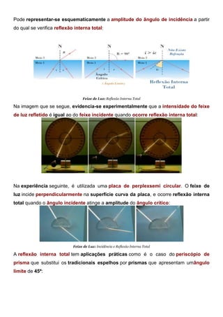 Pode representar-se esquematicamente a amplitude do ângulo de incidência a partir
do qual se verifica reflexão interna total:
Feixe de Luz: Reflexão Interna Total
Na imagem que se segue, evidencia-se experimentalmente que a intensidade do feixe
de luz refletido é igual ao do feixe incidente quando ocorre reflexão interna total:
Feixe de Luz: Energia do Feixe Refletido
Na experiência seguinte, é utilizada uma placa de perplexsemi circular. O feixe de
luz incide perpendicularmente na superfície curva da placa, e ocorre reflexão interna
total quando o ângulo incidente atinge a amplitude do ângulo crítico:
Feixe de Luz: Incidência e Reflexão Interna Total
A reflexão interna total tem aplicações práticas como é o caso do periscópio de
prisma que substitui os tradicionais espelhos por prismas que apresentam umângulo
limite de 45º:
 