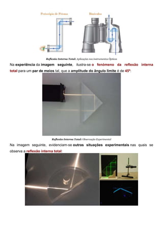 Reflexão Interna Total: Aplicações nos instrumentos Ópticos
Na experiência da imagem seguinte, ilustra-se o fenómeno da reflexão interna
total para um par de meios tal, que a amplitude do ângulo limite é de 45º:
Reflexão Interna Total: Observação Experimental
Na imagem seguinte, evidenciam-se outras situações experimentais nas quais se
observa a reflexão interna total:
Reflexão Interna Total: Observação Experimental
 