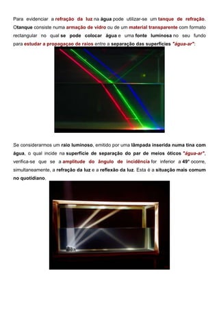 Para evidenciar a refração da luz na água pode utilizar-se um tanque de refração.
Otanque consiste numa armação de vidro ou de um material transparente com formato
rectangular no qual se pode colocar água e uma fonte luminosa no seu fundo
para estudar a propagaçao de raios entre a separação das superfícies "água-ar":
Refração da Luz: Tanque de Água
Se considerarmos um raio luminoso, emitido por uma lâmpada inserida numa tina com
água, o qual incide na superfície de separação do par de meios óticos "água-ar",
verifica-se que se a amplitude do ângulo de incidência for inferior a 49° ocorre,
simultaneamente, a refração da luz e a reflexão da luz. Esta é a situação mais comum
no quotidiano.
Reflexão Interna Total: Tanque de Água
 