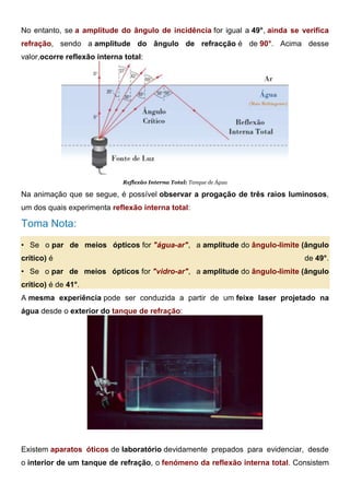 No entanto, se a amplitude do ângulo de incidência for igual a 49°, ainda se verifica
refração, sendo a amplitude do ângulo de refracção é de 90°. Acima desse
valor,ocorre reflexão interna total:
Reflexão Interna Total: Tanque de Água
Na animação que se segue, é possível observar a progação de três raios luminosos,
um dos quais experimenta reflexão interna total:
Toma Nota:
• Se o par de meios ópticos for "água-ar", a amplitude do ângulo-limite (ângulo
crítico) é de 49°.
• Se o par de meios ópticos for "vidro-ar", a amplitude do ângulo-limite (ângulo
crítico) é de 41°.
A mesma experiência pode ser conduzida a partir de um feixe laser projetado na
água desde o exterior do tanque de refração:
Reflexão Interna Total: Tanque de Refração
Existem aparatos óticos de laboratório devidamente prepados para evidenciar, desde
o interior de um tanque de refração, o fenómeno da reflexão interna total. Consistem
 