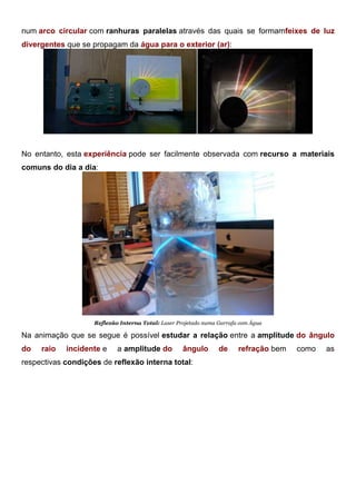num arco circular com ranhuras paralelas através das quais se formamfeixes de luz
divergentes que se propagam da água para o exterior (ar):
Reflexão Interna Total: Tanque de Refração
No entanto, esta experiência pode ser facilmente observada com recurso a materiais
comuns do dia a dia:
Reflexão Interna Total: Laser Projetado numa Garrafa com Água
Na animação que se segue é possível estudar a relação entre a amplitude do ângulo
do raio incidente e a amplitude do ângulo de refração bem como as
respectivas condições de reflexão interna total:
 