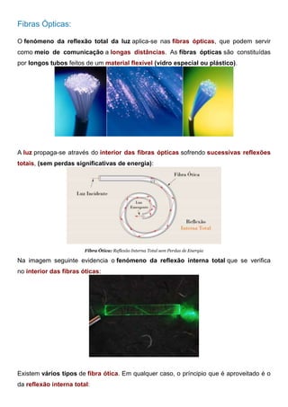 Fibras Ópticas:
O fenómeno da reflexão total da luz aplica-se nas fibras ópticas, que podem servir
como meio de comunicação a longas distâncias. As fibras ópticas são constituídas
por longos tubos feitos de um material flexível (vidro especial ou plástico).
Fibra Ótica: Aplicações da Reflexão Interna Total
A luz propaga-se através do interior das fibras ópticas sofrendo sucessivas reflexões
totais, (sem perdas significativas de energia):
Fibra Ótica: Reflexão Interna Total sem Perdas de Energia
Na imagem seguinte evidencia o fenómeno da reflexão interna total que se verifica
no interior das fibras óticas:
Fibra Ótica: Reflexão Interna Total sem Perdas de Energia
Existem vários tipos de fibra ótica. Em qualquer caso, o príncipio que é aproveitado é o
da reflexão interna total:
 