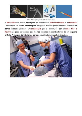 Fibra Ótica: Aplicações da Reflexão Interna Total
A fibra ótica tem muitas aplicações, no domínio das telecomunicação e namedicina.
Um exemplo é o exame endoscópico, no qual os médicos podem observar o interior do
corpo humano utilizando um endoscópio que é constituído por umtubo fino e
flexível que pode ser inserido pelo médico no corpo do doente através de um pequeno
orifício. A imagem do interior do corpo é visualizada num ecrã de televisão:
 