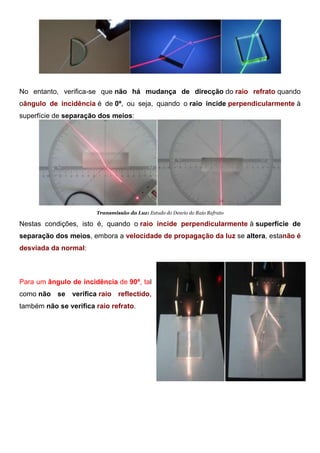 Transmissão da Luz: Fenómenos da
No entanto, verifica-se que não há mudança de direcção do raio refrato quando
oângulo de incidência é de 0º, ou seja, quando o raio incide perpendicularmente à
superfície de separação dos meios:
Transmissão da Luz: Estudo do Desvio do Raio Refrato
Nestas condições, isto é, quando o raio incide perpendicularmente à superfície de
separação dos meios, embora a velocidade de propagação da luz se altera, estanão é
desviada da normal:
Transmissão da Luz: Estudo do Desvio do Raio
Para um ângulo de incidência de 90º, tal
como não se verifica raio reflectido,
também não se verifica raio refrato.
 