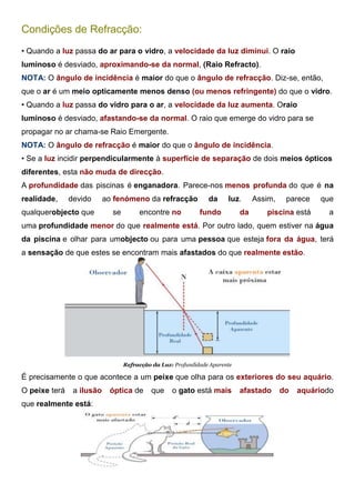 Condições de Refracção:
• Quando a luz passa do ar para o vidro, a velocidade da luz diminui. O raio
luminoso é desviado, aproximando-se da normal, (Raio Refracto).
NOTA: O ângulo de incidência é maior do que o ângulo de refracção. Diz-se, então,
que o ar é um meio opticamente menos denso (ou menos refringente) do que o vidro.
• Quando a luz passa do vidro para o ar, a velocidade da luz aumenta. Oraio
luminoso é desviado, afastando-se da normal. O raio que emerge do vidro para se
propagar no ar chama-se Raio Emergente.
NOTA: O ângulo de refracção é maior do que o ângulo de incidência.
• Se a luz incidir perpendicularmente à superfície de separação de dois meios ópticos
diferentes, esta não muda de direcção.
A profundidade das piscinas é enganadora. Parece-nos menos profunda do que é na
realidade, devido ao fenómeno da refracção da luz. Assim, parece que
qualquerobjecto que se encontre no fundo da piscina está a
uma profundidade menor do que realmente está. Por outro lado, quem estiver na água
da piscina e olhar para umobjecto ou para uma pessoa que esteja fora da água, terá
a sensação de que estes se encontram mais afastados do que realmente estão.
Refracção da Luz: Profundidade Aparente
É precisamente o que acontece a um peixe que olha para os exteriores do seu aquário.
O peixe terá a ilusão óptica de que o gato está mais afastado do aquáriodo
que realmente está:
 