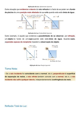 Refracção da Luz: Afastamento Aparente
Outra situação que evidencia o desvio do raio refracto é o facto de se poder ver ofundo
da piscina de uma posição mais afastada da sua orla quando esta está cheia de água:
Refração da Luz: Profundidade Aparente
Outro exemplo, é aquele que evidencia a possibilidade de se observar, por refração,
um objeto no fundo de um copo quando este está cheio de água. Quando vazio,
asparedes opacas do recipiente impedem a observação do objeto:
Refração da Luz: Posição Aparente
Toma Nota:
• Se o raio incidente for coincidente com a normal, isto é, perpendicular à superfície
de separação de meios, o raio refrato também coincide com a normal, isto é, o raio
incidente não sofre qualquer desvio, independentemente darefringência do meio.
Reflexão Total da Luz:
 