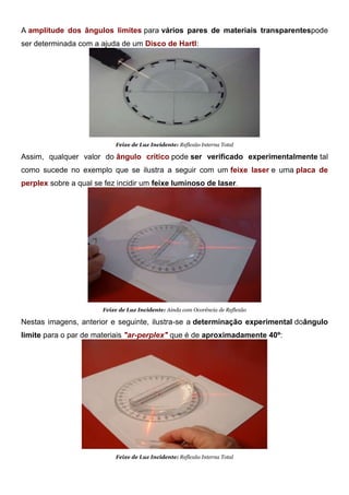 A amplitude dos ângulos limites para vários pares de materiais transparentespode
ser determinada com a ajuda de um Disco de Hartl:
Feixe de Luz Incidente: Reflexão Interna Total
Assim, qualquer valor do ângulo crítico pode ser verificado experimentalmente tal
como sucede no exemplo que se ilustra a seguir com um feixe laser e uma placa de
perplex sobre a qual se fez incidir um feixe luminoso de laser.
Feixe de Luz Incidente: Ainda com Ocorência de Reflexão
Nestas imagens, anterior e seguinte, ilustra-se a determinação experimental doângulo
limite para o par de materiais "ar-perplex" que é de aproximadamente 40º:
Feixe de Luz Incidente: Reflexão Interna Total
 