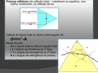 Prismas refletivos (de reflexão total) – substituem os espelhos, com
melhor rendimento, na reflexão da luz.

Cálculo do desvio total ou desvio total angular (d):

d=i+r’-A
Nesta fórmula:
 d é o desvio total ou desvio angular total,
 i é o ângulo de incidência na 1a face,
 r’ é o ângulo de emergência na 2a face,
 A é o ângulo de refringência do prisma.

 