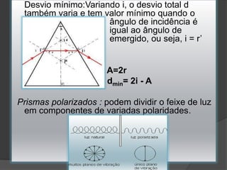 Desvio mínimo:Variando i, o desvio total d
também varia e tem valor mínimo quando o
ângulo de incidência é
igual ao ângulo de
emergido, ou seja, i = r’

A=2r
dmin= 2i - A
Prismas polarizados : podem dividir o feixe de luz
em componentes de variadas polaridades.

 
