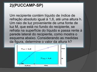 2)(PUCCAMP-SP)
Um recipiente contém líquido de índice de
refração absoluto igual à 1,6, até uma altura h.
Um raio de luz proveniente de uma fonte de
luz M, que está no fundo do recipiente, se
refrata na superfície do líquido e passa rente à
parede lateral do recipiente, como mostra o
esquema abaixo. Considerando as medidas
da figura, determine o valor da altura h?

 