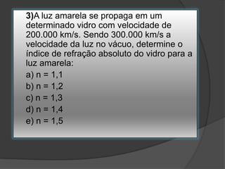 3)A luz amarela se propaga em um
determinado vidro com velocidade de
200.000 km/s. Sendo 300.000 km/s a
velocidade da luz no vácuo, determine o
índice de refração absoluto do vidro para a
luz amarela:
a) n = 1,1
b) n = 1,2
c) n = 1,3
d) n = 1,4
e) n = 1,5

 
