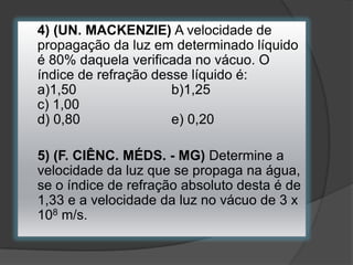4) (UN. MACKENZIE) A velocidade de
propagação da luz em determinado líquido
é 80% daquela verificada no vácuo. O
índice de refração desse líquido é:
a)1,50
b)1,25
c) 1,00
d) 0,80
e) 0,20
5) (F. CIÊNC. MÉDS. - MG) Determine a
velocidade da luz que se propaga na água,
se o índice de refração absoluto desta é de
1,33 e a velocidade da luz no vácuo de 3 x
108 m/s.

 