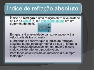 Índice de refração absoluto
Índice de refração é uma relação entre a velocidade
da luz no vácuo (c) e a velocidade da luz em um
determinado meio.

Em que: c é a velocidade da luz no vácuo; v é a
velocidade da luz no meio;
É importante observar que o índice de refração
absoluto nunca pode ser menor do que 1, já que a
maior velocidade possível em um meio é c, se o
meio considerado for o próprio vácuo.
Para todos os outros meios materiais n é sempre
maior que 1.

 