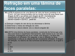 Refração em uma lâmina de
faces paralelas:
01) (UFB) A espessura de uma lâmina de vidro de faces paralelas é de
2,0cm. Um raio monocromático de luz incide numa de suas faces com
ângulo de 60o e se refrata com ângulo de 45o. Considerando
cos75o=sen15o=0,25, sen60o=cos30o=√3/2=0,8 , nar=1,0 e
sen45o=cos45o=√2/2=0,7, pede-se:
a) Esboçar o trajeto do raio de luz ao atravessar a lâmina
b) Determinar o índice de refração do vidro
c) Determinar o desvio lateral (d) e o desvio angular (β)
02)(UEFS) Uma lâmina de faces paralelas, construída de forma que uma
das suas faces é espelhada internamente, está imersa no ar. Um raio
luminoso, propagando-se no ar, incide, com ângulo i, na face não
espelhada e é refratado. Em seguida, o raio é refletido na face
espelhada e volta ao ar, depois de ser novamente refratado. O ângulo
de refração, no retorno do raio luminoso da lâmina para o ar, é igual a:
a) i/2
b) i
c) 3i/2
d) 2i
e) 5i/2

 