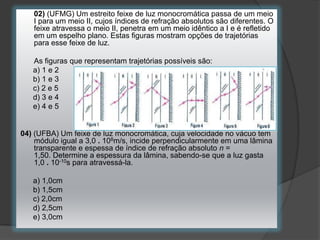 02) (UFMG) Um estreito feixe de luz monocromática passa de um meio
I para um meio II, cujos índices de refração absolutos são diferentes. O
feixe atravessa o meio II, penetra em um meio idêntico a I e é refletido
em um espelho plano. Estas figuras mostram opções de trajetórias
para esse feixe de luz.
As figuras que representam trajetórias possíveis são:
a) 1 e 2
b) 1 e 3
c) 2 e 5
d) 3 e 4
e) 4 e 5

04) (UFBA) Um feixe de luz monocromática, cuja velocidade no vácuo tem
módulo igual a 3,0 . 108m/s, incide perpendicularmente em uma lâmina
transparente e espessa de índice de refração absoluto n =
1,50. Determine a espessura da lâmina, sabendo-se que a luz gasta
1,0 . 10-10s para atravessá-la.

a) 1,0cm
b) 1,5cm
c) 2,0cm
d) 2,5cm
e) 3,0cm

 