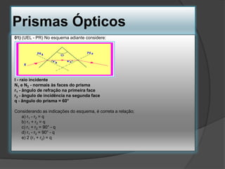 Prismas Ópticos
01) (UEL - PR) No esquema adiante considere:

I - raio incidente
N1 e N2 - normais às faces do prisma
r1 - ângulo de refração na primeira face
r2 - ângulo de incidência na segunda face
q - ângulo do prisma = 60°
Considerando as indicações do esquema, é correta a relação;
a) r1 - r2 = q
b) r1 + r2 = q
c) r1 + r2 = 90° - q
d) r1 - r2 = 90° - q
e) 2 (r1 + r2) = q

 