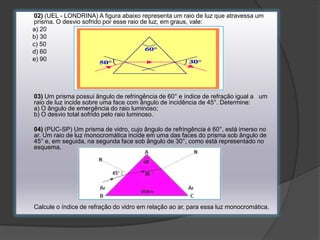 02) (UEL - LONDRINA) A figura abaixo representa um raio de luz que atravessa um
prisma. O desvio sofrido por esse raio de luz, em graus, vale:
a) 20
b) 30
c) 50
d) 60
e) 90

03) Um prisma possui ângulo de refringência de 60° e índice de refração igual a um
raio de luz incide sobre uma face com ângulo de incidência de 45°. Determine:
a) O ângulo de emergência do raio luminoso;
b) O desvio total sofrido pelo raio luminoso.
04) (PUC-SP) Um prisma de vidro, cujo ângulo de refringência é 60°, está imerso no
ar. Um raio de luz monocromática incide em uma das faces do prisma sob ângulo de
45° e, em seguida, na segunda face sob ângulo de 30°, como está representado no
esquema.

Calcule o índice de refração do vidro em relação ao ar, para essa luz monocromática.

 