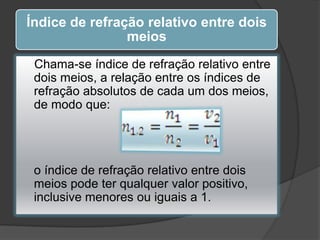 Índice de refração relativo entre dois
meios
Chama-se índice de refração relativo entre
dois meios, a relação entre os índices de
refração absolutos de cada um dos meios,
de modo que:

o índice de refração relativo entre dois
meios pode ter qualquer valor positivo,
inclusive menores ou iguais a 1.

 