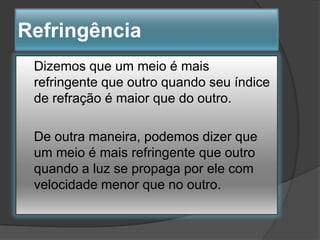 Refringência
Dizemos que um meio é mais
refringente que outro quando seu índice
de refração é maior que do outro.

De outra maneira, podemos dizer que
um meio é mais refringente que outro
quando a luz se propaga por ele com
velocidade menor que no outro.

 