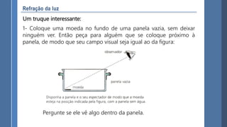 Um truque interessante:
1- Coloque uma moeda no fundo de uma panela vazia, sem deixar
ninguém ver. Então peça para alguém que se coloque próximo à
panela, de modo que seu campo visual seja igual ao da figura:
Pergunte se ele vê algo dentro da panela.
 