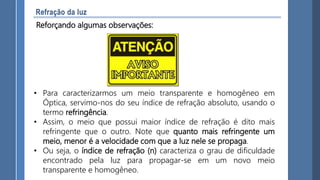 • Para caracterizarmos um meio transparente e homogêneo em
Óptica, servimo-nos do seu índice de refração absoluto, usando o
termo refringência.
• Assim, o meio que possui maior índice de refração é dito mais
refringente que o outro. Note que quanto mais refringente um
meio, menor é a velocidade com que a luz nele se propaga.
• Ou seja, o índice de refração (n) caracteriza o grau de dificuldade
encontrado pela luz para propagar-se em um novo meio
transparente e homogêneo.
Reforçando algumas observações:
 
