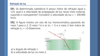 ER1. Se determinada substância X possui índice de refração igual a
1,25, qual é a velocidade de propagação da luz nesse meio material,
supondo-o transparente? Considere a velocidade da luz c = 300.000
km/s.
ER2. A figura mostra um raio de luz monocromática passando do
meio 1 para o 2. O meio 1 é o ar (n1 = 1) e o meio 2 tem índice de
refração n2 = √3.Determine:
a) o ângulo de refração r;
b) a velocidade da luz no meio 2.
 