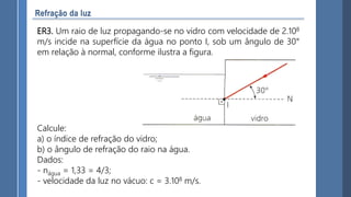 ER3. Um raio de luz propagando-se no vidro com velocidade de 2.108
m/s incide na superfície da água no ponto I, sob um ângulo de 30°
em relação à normal, conforme ilustra a figura.
Calcule:
a) o índice de refração do vidro;
b) o ângulo de refração do raio na água.
Dados:
- nágua = 1,33 = 4/3;
- velocidade da luz no vácuo: c = 3.108 m/s.
 