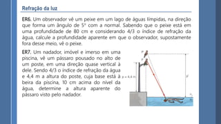 ER6. Um observador vê um peixe em um lago de águas Iímpidas, na direção
que forma um ângulo de 5° com a normal. Sabendo que o peixe está em
uma profundidade de 80 cm e considerando 4/3 o índice de refração da
água, calcule a profundidade aparente em que o observador, supostamente
fora desse meio, vê o peixe.
ER7. Um nadador, imóvel e imerso em uma
piscina, vê um pássaro pousado no alto de
um poste, em uma direção quase vertical à
dele. Sendo 4/3 o índice de refração da água
e 4,4 m a altura do poste, cuja base está à
beira da piscina, 10 cm acima do nível da
água, determine a altura aparente do
pássaro visto pelo nadador.
 