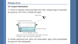 Um truque interessante:
2- Como a resposta muito provável será não, coloque água na panela,
aos poucos, sem tirar a moeda do lugar.
A moeda aparecerá aos olhos do observador, após certa quantidade
de água ter sido despejada.
 