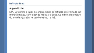 Ângulo Limite
ER4. Determine o valor do ângulo limite de refração determinada luz
monocromática, com o par de meios ar e água. Os índices de refração
do ar e da água são, respectivamente, 1 e 4/3.
 