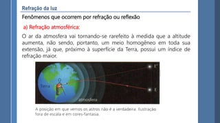 Fenômenos que ocorrem por refração ou reflexão
O ar da atmosfera vai tornando-se rarefeito à medida que a altitude
aumenta, não sendo, portanto, um meio homogêneo em toda sua
extensão, já que, próximo à superfície da Terra, possui um índice de
refração maior.
a) Refração atmosférica:
 