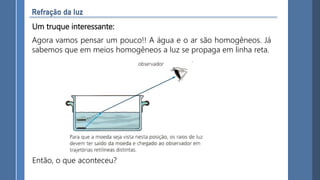Um truque interessante:
Agora vamos pensar um pouco!! A água e o ar são homogêneos. Já
sabemos que em meios homogêneos a luz se propaga em linha reta.
Então, o que aconteceu?
 