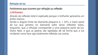 Fenômenos que ocorrem por refração ou reflexão
c) Brilhantes:
Através da reflexão total é explicado porque o brilhante apresenta um
brilho intenso.
Sendo o ângulo limite do diamante pequeno (L = 24o), a maior parte
da luz que penetra no diamante sofre várias reflexões totais,
enquanto, que a refração corresponde a uma pequena parte da luz.
Outro fator, é que as pedras são lapidadas de tal forma que a luz
incidente numa face seja totalmente refletida nas outras.
 